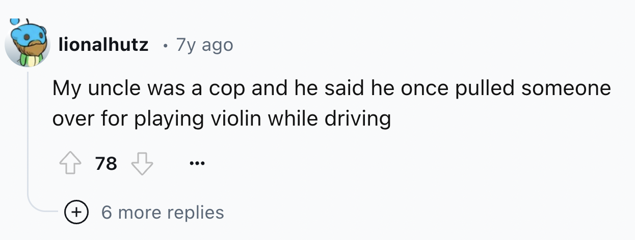 screenshot - lionalhutz 7y ago My uncle was a cop and he said he once pulled someone over for playing violin while driving 78 6 more replies